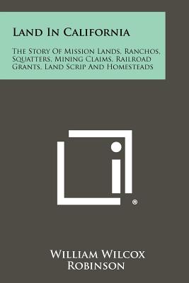 Land In California: The Story Of Mission Lands, Ranchos, Squatters, Mining Claims, Railroad Grants, Land Scrip And Homesteads - Robinson, William Wilcox