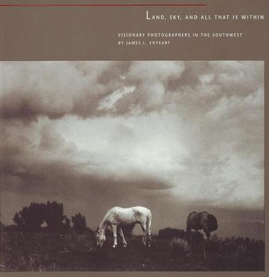 Land, Sky, and All That Is Within: Visionary Photographers in the Southwest: Visionary Photographers in the Southwest - Enyeart, James L