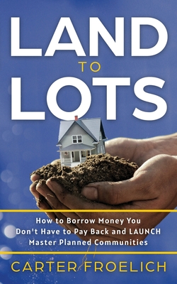 Land to Lots: How to Borrow Money You Don't Have to Pay Back and LAUNCH Master Planned Communities - Froelich, Carter