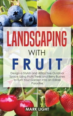 Landscaping with Fruit: Design a Stylish and Attractive Outdoor Space Using Fruits Trees and Berry Bushes to Turn Your Garden Into an Edible Paradise - Light, Mark
