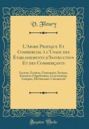 L'Arabe Pratique Et Commercial  l'Usage Des tablissements d'Instruction Et Des Commerants: Lecture, criture, Grammaire, Syntaxe, Exercices d'Application, Conversation, Lexiques, Dictionnaire Commercial (Classic Reprint)