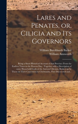 Lares and Penates, or, Cilicia and Its Governors: Being a Short Historical Account of That Province From the Earliest Times to the Present Day: Together With a Description of Some Household Gods of the Ancient Cilicians, Broken up by Them on Their... - Barker, William Burckhardt 1810?-1856 (Creator), and Ainsworth, William 1807-1896