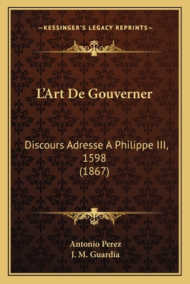 L'Art de Gouverner: Discours Adresse a Philippe III, 1598 (1867) - Perez, Antonio, and Guardia, J M