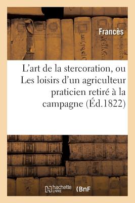 L'Art de la Stercoration, Ou Les Loisirs d'Un Agriculteur Praticien Retir? ? La Campagne:: M?thode Pour Fabriquer Une Quantit? Immense de Fumiers Ou Engrais - Franc?s