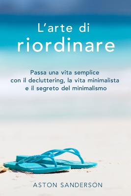 L'Arte Di Riordinare: Passa Una Vita Semplice Con Il Decluttering, La Vita Minimalista E Il Segreto del Minimalismo - Sanderson, Aston