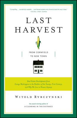 Last Harvest: From Cornfield to New Town: Real Estate Development from George Washington to the Builders of the Twenty-First Century, and Why We Live in Houses Anyway - Rybczynski, Witold