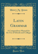 Latin Grammar: A Compendious Manual for the Use of Schools and Colleges (Classic Reprint)