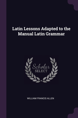 Latin Lessons Adapted to the Manual Latin Grammar - Allen, William Francis