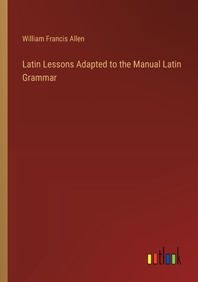 Latin Lessons Adapted to the Manual Latin Grammar - Allen, William Francis