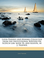 Latin Phrases and Maxims: Collected from the Institutional Writers on Scotch Law, with Tr. and Illustr., by J. Trayner