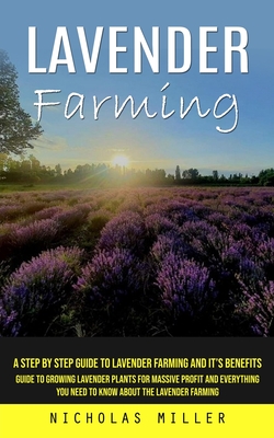 Lavender Farming: A Step by Step Guide to Lavender Farming and It's Benefits (Guide to Growing Lavender Plants for Massive Profit and Everything You Need to Know About the Lavender Farming) - Miller, Nicholas