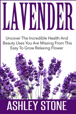 Lavender: Uncover The Incredible Health And Beauty Uses You Are Missing From This Easy To Grow Relaxing Flower - Stone, Ashley