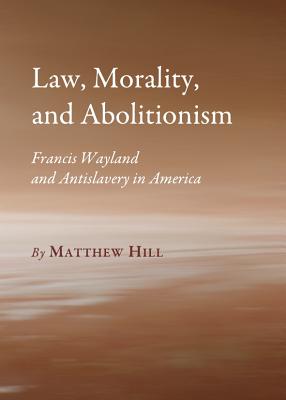 Law, Morality, and Abolitionism: Francis Wayland and Antislavery in America - Hill, Matthew