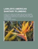 Lawler's American Sanitary Plumbing: A Practical Work On the Best Methods of Modern Plumbing, Illustrating, With Original Sketches, the Fundamental Principles of Everything the Plumber Should Know