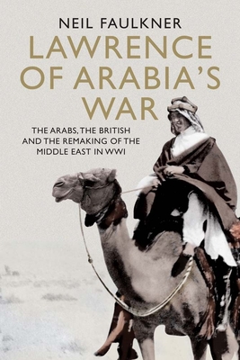 Lawrence of Arabia's War: The Arabs, the British and the Remaking of the Middle East in WWI - Faulkner, Neil