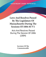 Laws And Resolves Passed By The Legislature Of Massachusetts During The Sessions Of 1884-85 V1: Acts And Resolves Passed During The Session Of 1886 (1884)