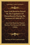 Laws And Resolves Passed By The Legislature Of Massachusetts During The Sessions Of 1884-85 V3: Acts And Resolves Passed During The Session Of 1886 (1884)