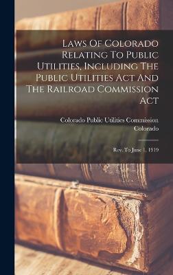 Laws Of Colorado Relating To Public Utilities, Including The Public Utilities Act And The Railroad Commission Act: Rev. To June 1, 1919 - Colorado (Creator), and Colorado Public Utilities Commission (Creator)