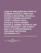 Laws of Wisconsin Relating to Common Schools, Free High Schools Industrial Schools, County Training Schools, County Agricultural Schools, State Graded Schools, Normal Schools, the State University, and County and City Superintendents, Teachers' Institutes