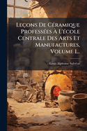 Leons De C(c)ramique Profess(c)es  L'(c)cole Centrale Des Arts Et Manufactures, Volume 1...