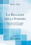 Le Bellezze Della Svizzera: Descrizione del Paesaggio E Sue Cause Geologiche (Classic Reprint)