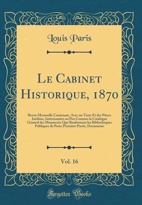 Le Cabinet Historique, 1870, Vol. 16: Revue Mensuelle Contenant, Avec Un Texte Et Des Pices Indites, Intressantes Ou Peu Connues La Catalogue Gnral Des Manuscrits Que Renferment Les Bibliothques Publiques de Paris; Premire Partie, Documents - Paris, Louis