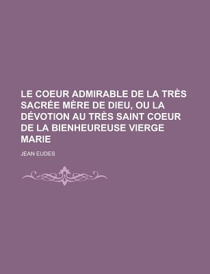 Le Coeur Admirable de la Tr?s Sacr?e M?re de Dieu, Ou La D?votion Au Tr?s Saint Coeur de la Bienheureuse Vierge Marie... - Eudes, Jean