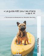 Le guide ABC pour les chiens de K. M.: .: Tout ce que vous devez savoir sur l'?ducation des chiens