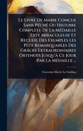 Le Livre De Marie Con?ue Sans P?(c)ch?(c) Ou Histoire Compl?te De La M?(c)daille Dite Miraculeuse Et Recueil Des Exemples Les Plus Remarquables Des Gr?ces Extraordinaires Obtenues Jusqu'? Ce Jour Par La M?(c)daille ...
