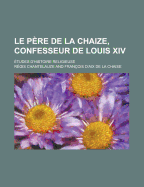 Le P?re De La Chaize, Confesseur De Louis Xiv: ?tudes D'histoire Religieuse