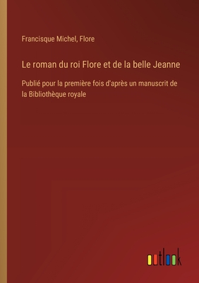 Le roman du roi Flore et de la belle Jeanne: Publi pour la premire fois d'aprs un manuscrit de la Bibliothque royale - Michel, Francisque, and Flore