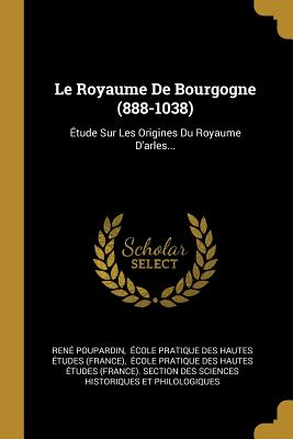 Le Royaume De Bourgogne (888-1038): tude Sur Les Origines Du Royaume D'arles... - Poupardin, Ren, and cole Pratique Des Hautes tudes (Fra (Creator)