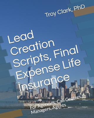 Lead Creation Scripts, Final Expense Life Insurance: For Agencies, Call Centers, Managers, Agents - Clark, Troy