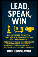 Lead, Speak, Win: The Ultimate Guide to Leadership, Communication, and Negotiation: 10 Powerful Techniques to Elevate Your Leadership, Speak with Authority, and Negotiate for Maximum Success in Any Situation