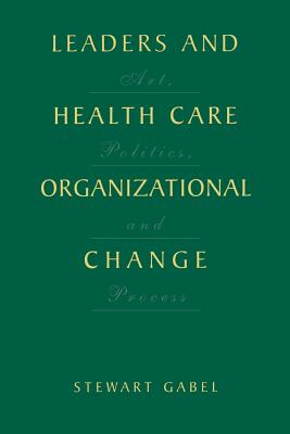 Leaders and Health Care Organizational Change: Art, Politics and Process - Gabel, Stewart