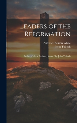 Leaders of the Reformation: Luther, Calvin, Latimer, Knox / By John Tulloch - White, Andrew Dickson, and Tulloch, John