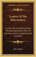 Leaders of the Reformation: Luther, Calvin, Latimer, Knox, the Representative Men of Germany, France, England and Scotland