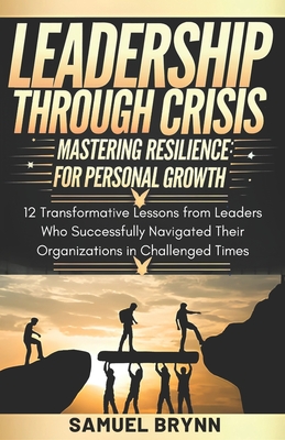 Leadership Through Crisis: Mastering Resilience for Personal Growth: 12 Transformative Lessons from Leaders who Successfully Navigated their Organizations in Challenging Times - Brynn, Samuel