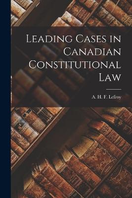 Leading Cases in Canadian Constitutional Law - A H F (Augustus Henry Frazer), Lef