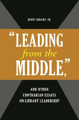 Leading from the Middle, and Other Contrarian Essays on Library Leadership - Lubans, John