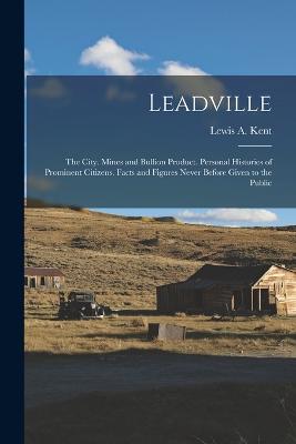 Leadville: The City. Mines and Bullion Product. Personal Histories of Prominent Citizens. Facts and Figures Never Before Given to the Public - Kent, Lewis A