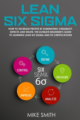 Lean Six Sigma: How To INCREASE PROFITS by Eliminating Variability, Defects and Waste. The Ultimate Beginner's GUIDE to LEARNING Lean Six Sigma and its Certifications - Smith, Mike