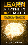 Learn Anything 10X Faster: Discover How to Train Your Mind to Better Acquire New Skills and Accelerate Your Learning Process