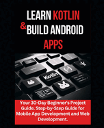 Learn Kotlin & Build Android Apps: Your 30-Day Beginner's Project Guide. Step-by-Step Guide for Mobile App Development and Web Development."