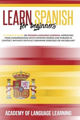 Learn Spanish for Beginners: A Complete Guide on Spanish Language Learning. Improving Your Conversations with Common Words and Phrases in Context, without Difficult Grammar Exercises or Vocabulary. - Learning, Academy of Language