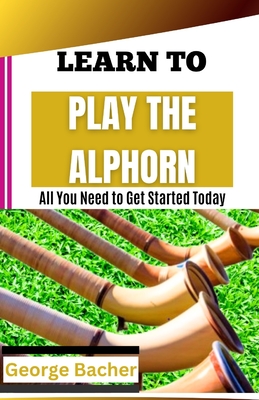 Learn to Play the Alphorn: All You Need To Get Started Today - Bacher, George