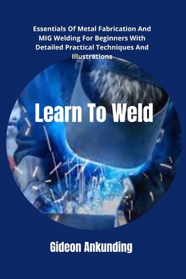 Learn To Weld: Essentials Of Metal Fabrication And MIG Welding For Beginners With Detailed Practical Techniques And Illustrations - Ankunding, Gideon