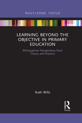 Learning Beyond the Objective in Primary Education: Philosophical Perspectives from Theory and Practice - Wills, Ruth