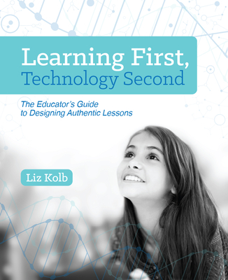 Learning First, Technology Second: The Educator's Guide to Designing Authentic Lessons - Kolb, Liz