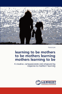 Learning to Be Mothers to Be Mothers Learning Mothers Learning to Be